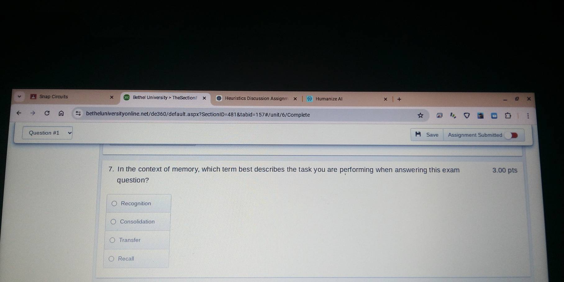 Snap Circuits Bethel University > TheSection Heuristics Discussion Assianm Humanize Al
betheluniversityonline.net/de360/default.aspx?SectionID=481&tabid=157#/unit/6/Complete
Question #1
H Save Assignment Submitted
7. In the context of memory, which term best describes the task you are performing when answering this exam 3.00 pts
question?
Recognition
Consolidation
Transfer
Recall
