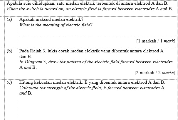 Apabila suis dihidupkan, satu medan elektrik terbentuk di antara elektrod A dan B. 
When the switch is turned on, an electric field is formed between electrodes A and B. 
(a) Apakah maksud medan elektrik? 
What is the meaning of electric field? 
[1 markah / 1 mark] 
(b) Pada Rajah 3, lukis corak medan elektrik yang dibentuk antara elektrod A
dan B. 
In Diagram 3, draw the pattern of the electric field formed between electrodes
A and B. 
[2 markah / 2 marks] 
(c) Hitung kekuatan medan elektrik, E yang dibentuk antara elektrod A dan B. 
Calculate the strength of the electric field, E formed between electrodes A
and B.