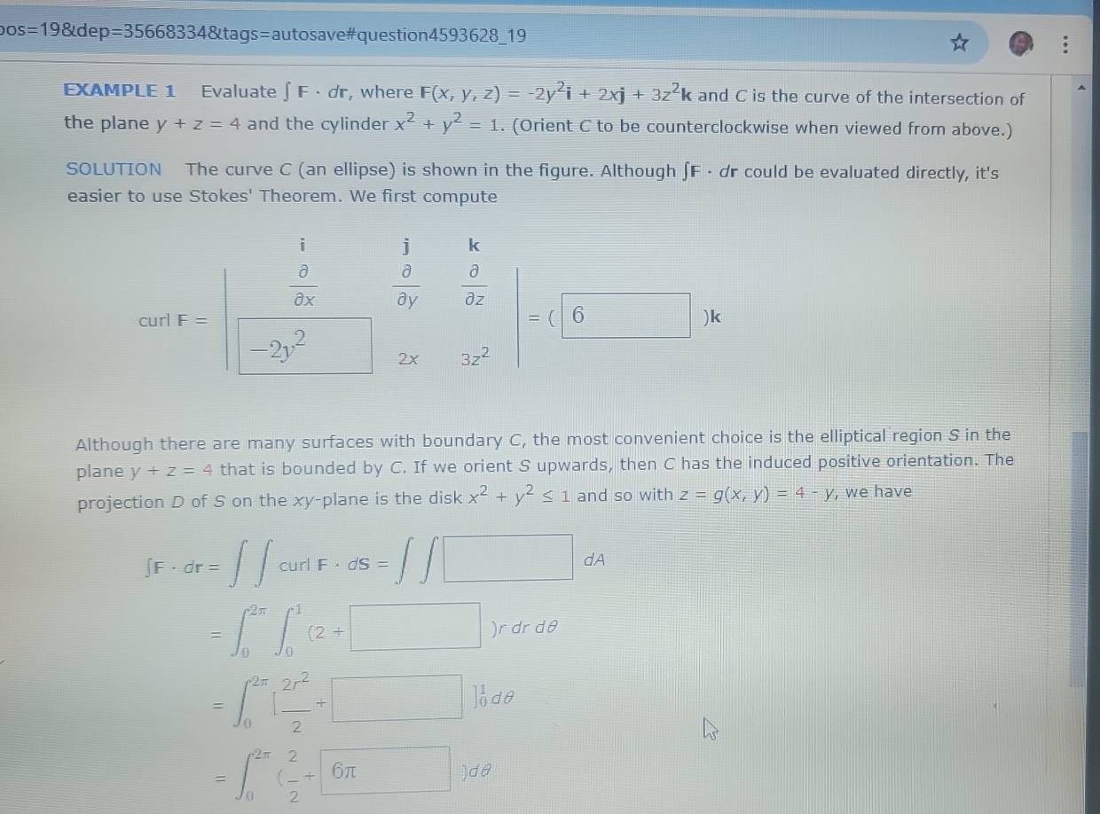 os=198tdep=35668334 &tags=autosave#question4593628_19
A
EXAMPLE 1 Evaluate ∈t F· dr , where F(x,y,z)=-2y^2i+2xj+3z^2k and C is the curve of the intersection of
the plane y+z=4 and the cylinder x^2+y^2=1. (Orient C to be counterclockwise when viewed from above.)
SOLUTION The curve C (an ellipse) is shown in the figure. Although ∫ F · dr could be evaluated directly, it's
easier to use Stokes' Theorem. We first compute
cot F-beginvmatrix 1frac  10/3x □ frac frac 1frac 5& 3/ax  □ =(62)^2& 2x/3x endvmatrix =beginpmatrix □ )
Although there are many surfaces with boundary C, the most convenient choice is the elliptical region S in the
plane y+z=4 that is bounded by C. If we orient S upwards, then C has the induced positive orientation. The
projection D of S on the xy -plane is the disk x^2+y^2≤ 1 and so with z=g(x,y)=4-y , we have
∈t F· dr=∈t ∈t curdF· dS=∈t ∈t □ dA
=∈t _0^((2π)∈t _0^1(2+□ )rdrdθ
=∈t _0^(2π)[frac 2r^2)2+□ ]_0^(1dθ
=∈t _0^(2π)(frac 2)2+6π )dθ