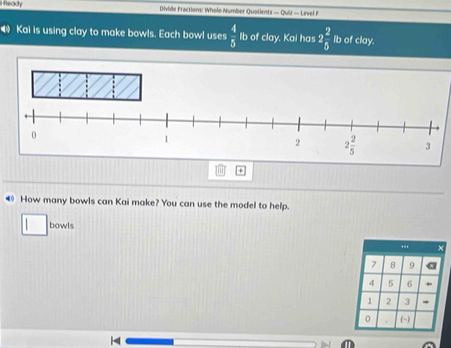 Ready Divide Fractions: Whole Number Quotients -Q uiz —  Love 
Kai is using clay to make bowls. Each bowl uses  4/5  Ib of clay, Kai has 2 2/5  Ib of clay.
+
④ How many bowls can Kai make? You can use the model to help..........
bowls
□..
  
7 8 9
4 5 6 +
1 2 3 *
0 (-)