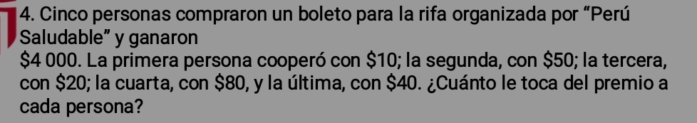 Cinco personas compraron un boleto para la rifa organizada por “Perú 
Saludable” y ganaron
$4 000. La primera persona cooperó con $10; la segunda, con $50; la tercera, 
con $20; la cuarta, con $80, y la última, con $40. ¿Cuánto le toca del premio a 
cada persona?