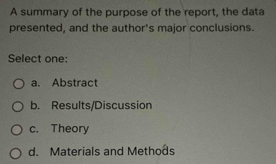 A summary of the purpose of the report, the data
presented, and the author's major conclusions.
Select one:
a. Abstract
b. Results/Discussion
c. Theory
d. Materials and Methods