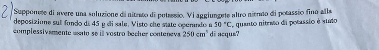 Supponete di avere una soluzione di nitrato di potassio. Vi aggiungete altro nitrato di potassio fino alla 
deposizione sul fondo di 45 g di sale. Visto che state operando a 50°C , quanto nitrato di potassio è stato 
complessivamente usato se il vostro becher conteneva 250cm^3 di acqua?