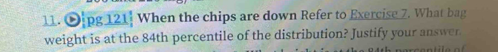 pg 121: When the chips are down Refer to Exercise 7. What bag 
weight is at the 84th percentile of the distribution? Justify your answer