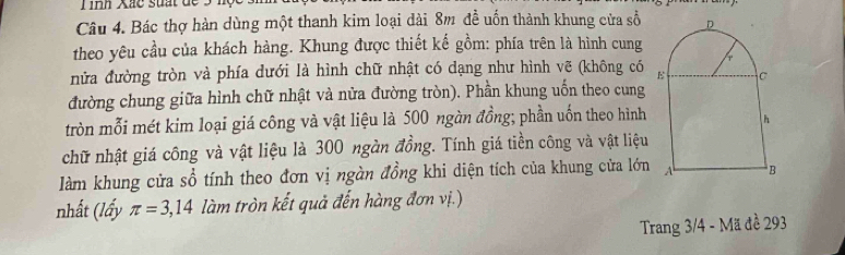 Tình Xắc suất để 3 hộ 
Câu 4. Bác thợ hàn dùng một thanh kim loại dài 8m đề uốn thành khung cửa số 
theo yêu cầu của khách hàng. Khung được thiết kế gồm: phía trên là hình cung 
nửa đường tròn và phía dưới là hình chữ nhật có dạng như hình vẽ (không có 
đường chung giữa hình chữ nhật và nửa đường tròn). Phần khung uốn theo cung 
tròn mỗi mét kim loại giá công và vật liệu là 500 ngàn đồng; phần uốn theo hình 
chữ nhật giá công và vật liệu là 300 ngàn đồng. Tính giá tiền công và vật liệu 
làm khung cửa sổ tính theo đơn vị ngàn đồng khi diện tích của khung cửa lớn 
nhất (lấy π =3,14 làm tròn kết quả đến hàng đơn vị.) 
Trang 3/4 - Mã đề 293