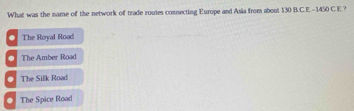 What was the name of the network of trade routes connecting Europe and Asia from about 130 B.C.E. -1450 C.E.?. The Royal Road
○ The Amber Road
○ The Silk Road
O The Spice Road