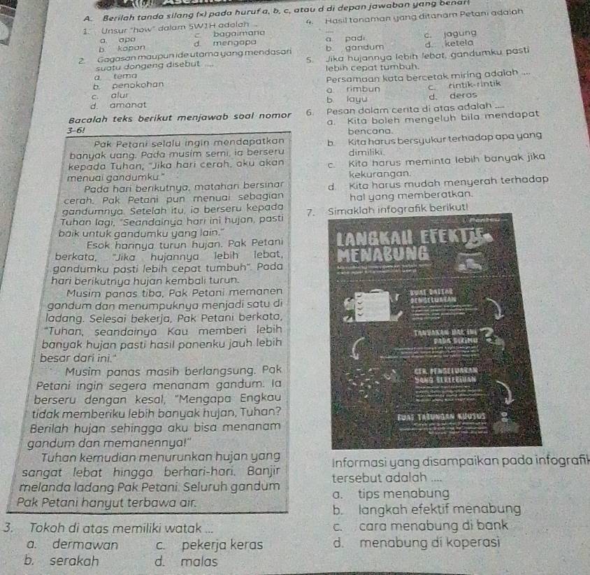 Berilah tanda silang (x) pada huruf a, b, c, atau d di depan jawaban yang benar
1. Unsur "how" dalam 5W1H adelah 4. Hasil tonaman yang ditanam Petani adalah
a apa c bagaimana
b kapan d. mengapa a pad
2. Gagasan maupun ide utama yang mendasari b. gandum c. jagung d. ketela
suatu dongeng disebut .. 5. Jika hujannya lebih lebat, gandumku pasti
lebih cepat tumbuh.
a tema
b. penokohan Persamaan kata bercetak miring adalah ...
c. alur a rimbun
d. amanat b layu c. rintik-rintik
d. deras
Bacalah teks berikut menjawab soal nomor 6. Pesan dolam cerita di atas adalah_
a. Kita boleh mengeluh bila mendapat
3-6! bencana.
Pak Petani selalu ingin mendapatkan
banyak uang. Pada musim semi, ia berseru b. Kita harus bersyukur terhadap apa yang
dimiliki.
kepada Tuhan, "Jika hari cerah, aku akan
menuai gandumku." c. Kita harus meminta lebih banyak jika
kekurangan.
Pada hari berikutnya, matahan bersinar
cerah. Pak Petani pun menuai sebagian d. Kita harus mudah menyerah terhadap
gandumnya. Setelah itu, ia berseru kepada hal yang memberatkan.
Tuhan lagi, "Seandainya hari ini hujan, pasti 7. Simaklah infografik berikut!
baik untuk gandumku yang lain." 
Esok harinya turun hujan. Pak Petani
berkata, "Jika  hujannya lebih lebat,
gandumku pasti lebih cepat tumbuh''. Pada 
hari berikutnya hujan kembali turun.
Musim panas tiba, Pak Petani memanen
gandum dan menumpuknya menjadi satu di
ladang. Selesai bekerja, Pak Petani berkata,
“Tuhan, seandainya Kau memberi lebih
banyak hujan pasti hasil panenku jauh lebih
besar dari ini."
Musim panas masih berlangsung. Pak
Petani ingin segera menanam gandum. la
berseru dengan kesal, "Mengapa Engkau
tidak memberiku lebih banyak hujan, Tuhan?
Berilah hujan sehingga aku bisa menanam
gandum dan memanennya!"
Tuhan kemudian menurunkan hujan yang
sangat lebat hingga berhari-hari. Banjir  Informasi yang disampaikan pada infografl
melanda ladang Pak Petani. Seluruh gandum tersebut adalah ....
Pak Petani hanyut terbawa air. a. tips menabung
b. langkah efektif menabung
3. Tokoh di atas memiliki watak ... c. cara menabung di bank
a. dermawan c. pekerja keras d. menabung di koperasi
b. serakah d. malas