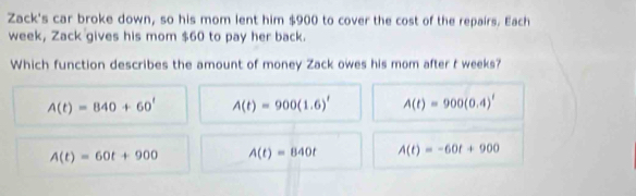 Zack's car broke down, so his mom lent him $900 to cover the cost of the repairs. Each
week, Zack gives his mom $60 to pay her back.
Which function describes the amount of money Zack owes his mom after t weeks?
A(t)=840+60^t A(t)=900(1.6)' A(t)=900(0.4)'
A(t)=60t+900 A(t)=840t A(t)=-60t+900