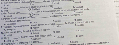 There have been a lot of arguments B. on _ who was responsible for the acco C. about D. among :yclist
A. with
6. John in the same house since he left school. citiz
A. lived_ B. had lived C. was living D. has lived
7. Gen Zers aire very _and able to experiment with social platforms to suit their needs D. creation
A. create B. creative C. creatively Mer.
8. Parents should teach children about _by establishing a rale about knocking on 
closed doors before entering.
A. loneliness D. peace
9. The latest Japanese vacuum cleaners contain sensors that B. care C. privacy the amount of dust and type of floor.
A. recognize B. realize C. detect D. neglect
10. It like you are going through a hard time in your life. C. sees D. sounds
A. hears B. listens
11. Hung _in the gym two or three times a week . C. take out D. go on
A. stays up late B. work out
12. Your English is improving. It is getting _D. clearly
C. much well f arrangement of the sentences to make a