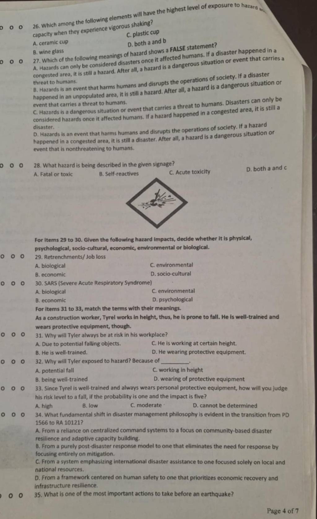 0 0 0 26. Which among the following elements will have the highest level of exposure to hazard w
capacity when they experience vigorous shaking?
C. plastic cup
A. ceramic cup
D. both a and b
B. wine glass
。 。。 27. Which of the following meanings of hazard shows a FALSE statement?
A. Hazards can only be considered disasters once it affected humans. If a disaster happened in a
congested area, it is still a hazard. After all, a hazard is a dangerous situation or event that carries a
B. Hazards is an event that harms humans and disrupts the operations of society. If a disaster
threat to humans.
happened in an unpopulated area, it is still a hazard. After all, a hazard is a dangerous situation or
event that carries a threat to humans.
C. Hazards is a dangerous situation or event that carries a threat to humans. Disasters can only be
considered hazards once it affected humans. If a hazard happened in a congested area, it is still a
disaster.
D. Hazards is an event that harms humans and disrupts the operations of society. If a hazard
happened in a congested area, it is still a disaster. After all, a hazard is a dangerous situation or
event that is nonthreatening to humans.
D 。 28. What hazard is being described in the given signage?
D. both a and c
A. Fatal or toxic B. Self-reactives C. Acute toxicity
For items 29 to 30. Given the following hazard impacts, decide whether it is physical,
psychological, socio-cultural, economic, environmental or biological.
。 。 。 29. Retrenchments/ Job loss
A. biological C. environmental
B. economic D. socio-cultural
。 。。 30. SARS (Severe Acute Respiratory Syndrome)
A. biological C. environmental
B. economic D. psychological
For items 31 to 33, match the terms with their meanings.
As a construction worker, Tyrel works in height, thus, he is prone to fall. He is well-trained and
wears protective equipment, though.
。 。 。 31. Why will Tyler always be at risk in his workplace?
A. Due to potential falling objects. C. He is working at certain height.
B. He is well-trained. D. He wearing protective equipment.
。 。 。 32. Why will Tyler exposed to hazard? Because of
A. potential fall C. working in height
B. being well-trained D. wearing of protective equipment
。 。 。 33. Since Tyrel is well-trained and always wears personal protective equipment, how will you judge
his risk level to a fall, if the probability is one and the impact is five?
A. high B. low C. moderate D. cannot be determined
。 。 。 34. What fundamental shift in disaster management philosophy is evident in the transition from PD
1566 to RA 10121?
A. From a reliance on centralized command systems to a focus on community-based disaster
resilience and adaptive capacity building.
B. From a purely post-disaster response model to one that eliminates the need for response by
focusing entirely on mitigation.
C. From a system emphasizing international disaster assistance to one focused solely on local and
national resources.
D. From a framework centered on human safety to one that prioritizes economic recovery and
infrastructure resilience.
0 35. What is one of the most important actions to take before an earthquake?
Page 4 of 7
