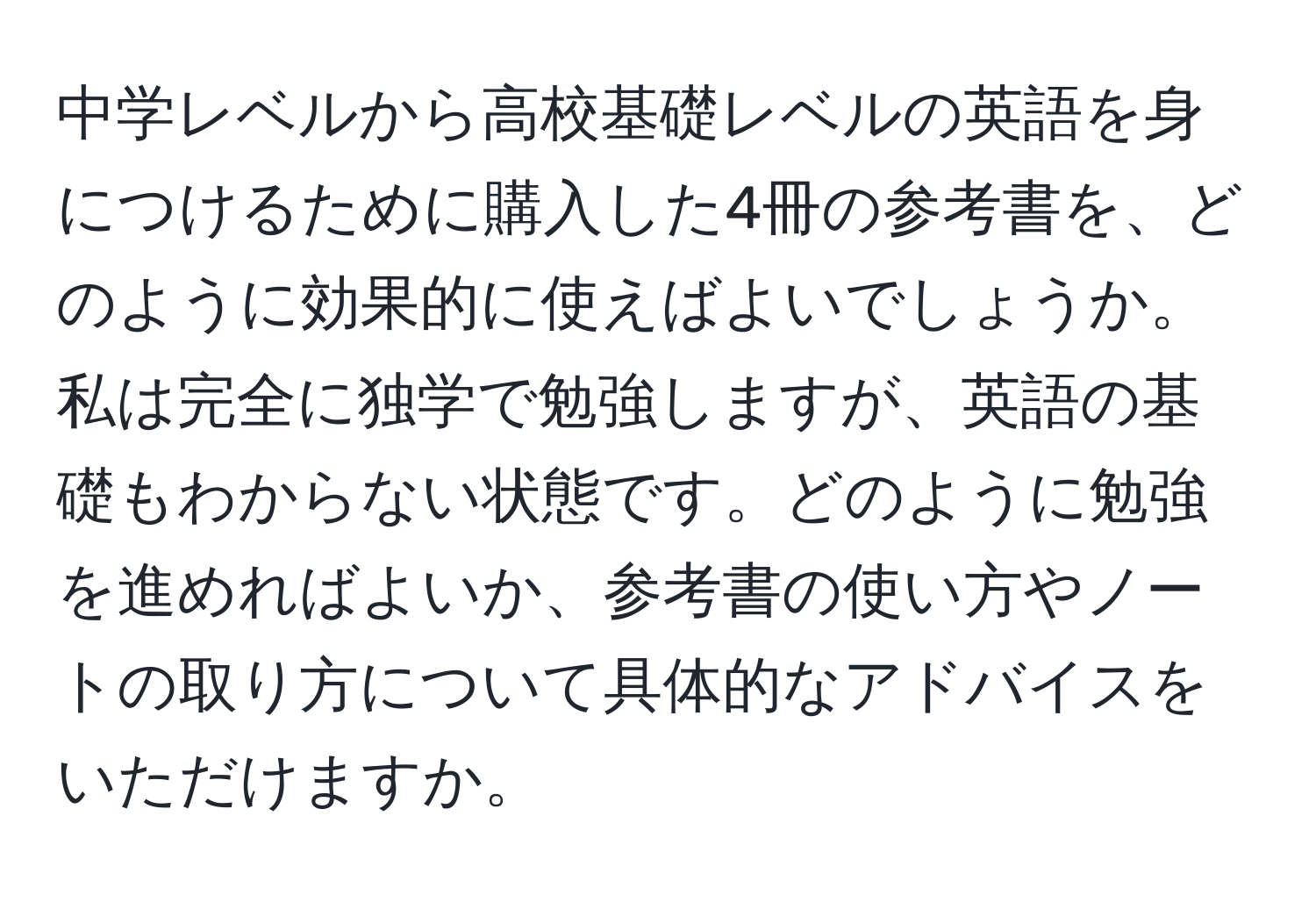 中学レベルから高校基礎レベルの英語を身につけるために購入した4冊の参考書を、どのように効果的に使えばよいでしょうか。私は完全に独学で勉強しますが、英語の基礎もわからない状態です。どのように勉強を進めればよいか、参考書の使い方やノートの取り方について具体的なアドバイスをいただけますか。