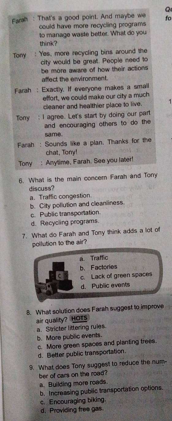 Farah : That's a good point. And maybe we fo
could have more recycling programs 
to manage waste better. What do you
think?
Tony : Yes, more recycling bins around the
city would be great. People need to
be more aware of how their actions
affect the environment.
Farah : Exactly. If everyone makes a small
effort, we could make our city a much
cleaner and healthier place to live. 1
Tony : I agree. Let's start by doing our part
and encouraging others to do the
same.
Farah : Sounds like a plan. Thanks for the
chat, Tony!
Tony : Anytime, Farah. See you later!
6. What is the main concern Farah and Tony
discuss?
a. Traffic congestion.
b. City pollution and cleanliness.
c. Public transportation.
d. Recycling programs.
7. What do Farah and Tony think adds a lot of
pollution to the air?
a. Traffic
b. Factories
c. Lack of green spaces
d. Public events
8. What solution does Farah suggest to improve
air quality? HOTS
a. Stricter littering rules.
b. More public events.
c. More green spaces and planting trees.
d. Better public transportation.
9. What does Tony suggest to reduce the num-
ber of cars on the road?
a. Building more roads.
b. Increasing public transportation options.
c. Encouraging biking.
d. Providing free gas.