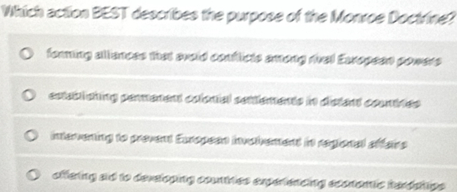 Which action BEST describes the purpose of the Monroe Doctrine?
forming allances that avoid conflicts among mal Exropeen powers
cstabiating permenent colonal sontlements in distent countres
intervening to prevent European invohement in regional affaire
offering ad to developing countries experencing econtemic terdehips