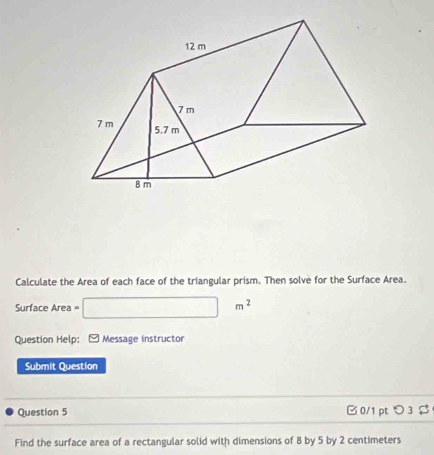 Calculate the Area of each face of the triangular prism. Then solve for the Surface Area. 
Surface Area = □ m^2
Question Help: * Message instructor 
Submit Question 
Question 5 C 0/1 pt つ 3 
Find the surface area of a rectangular solid with dimensions of 8 by 5 by 2 centimeters