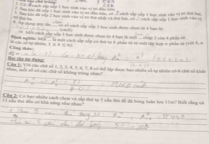 Tao chố trôn 
1. Có A cách sắp xếp 1 học sinh vào vị trí đầu tiên 
2. Sau khi đã xếp 1 học sinh vào vị trí đầu tiên, có 3 cách sắp xếp 1 học sinh vào vị trí thứ hai, 
3. Sau khí đã xếp 2 học sinh vào vị trí thứ nhất và thứ hai, có 2 cách sắp xếp 1 học sinh vào vị 
ad that he 
_4. Ap dụng quy tắc _ có số cách sắp xếp 3 học sinh được chọn từ 4 bạn là: 
(cách) 
* Mỗi cách sắp xếp 3 học sinh được chọn từ 4 bạn là một ... chập 3 của 4 phần từ. 
Định nghĩa: Một . là một cách sắp xếp có thứ tự k phần từ từ một tập hợp n phần tử (với k, n 
là các số tự nhiên, 1≤ k≤ n). 
Công thức: 
_ A_n^2=
Bài tập áp dụng: 
_ 
_ 
Câu 1: Với các chữ số 1, 2, 3, 4, 5, 6, 7, 8 có thể lập được bao nhiêu số tự nhiên có 6 chữ số khác 
_nhau, mỗi số có các chữ số không trùng nhau? 
_ 
_ 
_ 
_ 
_ 
_ 
_ 
_ 
_ 
Cầu 2: Có bao nhiêu cách chọn và sắp thứ tự 5 cầu thủ để đá bóng luân lưu 11m? Biết rằng cả 
1 1 cầu thủ đều có khà năng như nhau? 
_ 
_ 
_ 
_ 
_ 
_ 
_ 
_ 
_ 
_ 
_ 
_ 
_