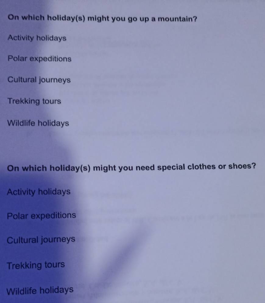 On which holiday(s) might you go up a mountain?
Activity holidays
Polar expeditions
Cultural journeys
Trekking tours
Wildlife holidays
On which holiday(s) might you need special clothes or shoes?
Activity holidays
Polar expeditions
Cultural journeys
Trekking tours
Wildlife holidays