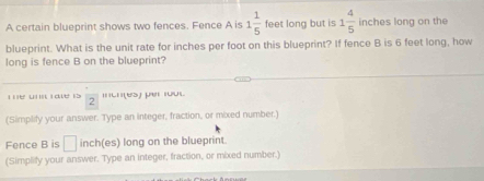 A certain blueprint shows two fences. Fence A is 1 1/5  feet long but is 1 4/5  inches long on the 
blueprint. What is the unit rate for inches per foot on this blueprint? If fence B is 6 feet long, how 
long is fence B on the blueprint? 
' u a l  1/2  muh(es) pr ru. 
(Simplify your answer. Type an integer, fraction, or mixed number.) 
Fence B is □ inch (es) long on the blueprint. 
(Simplify your answer. Type an integer, fraction, or mixed number.)