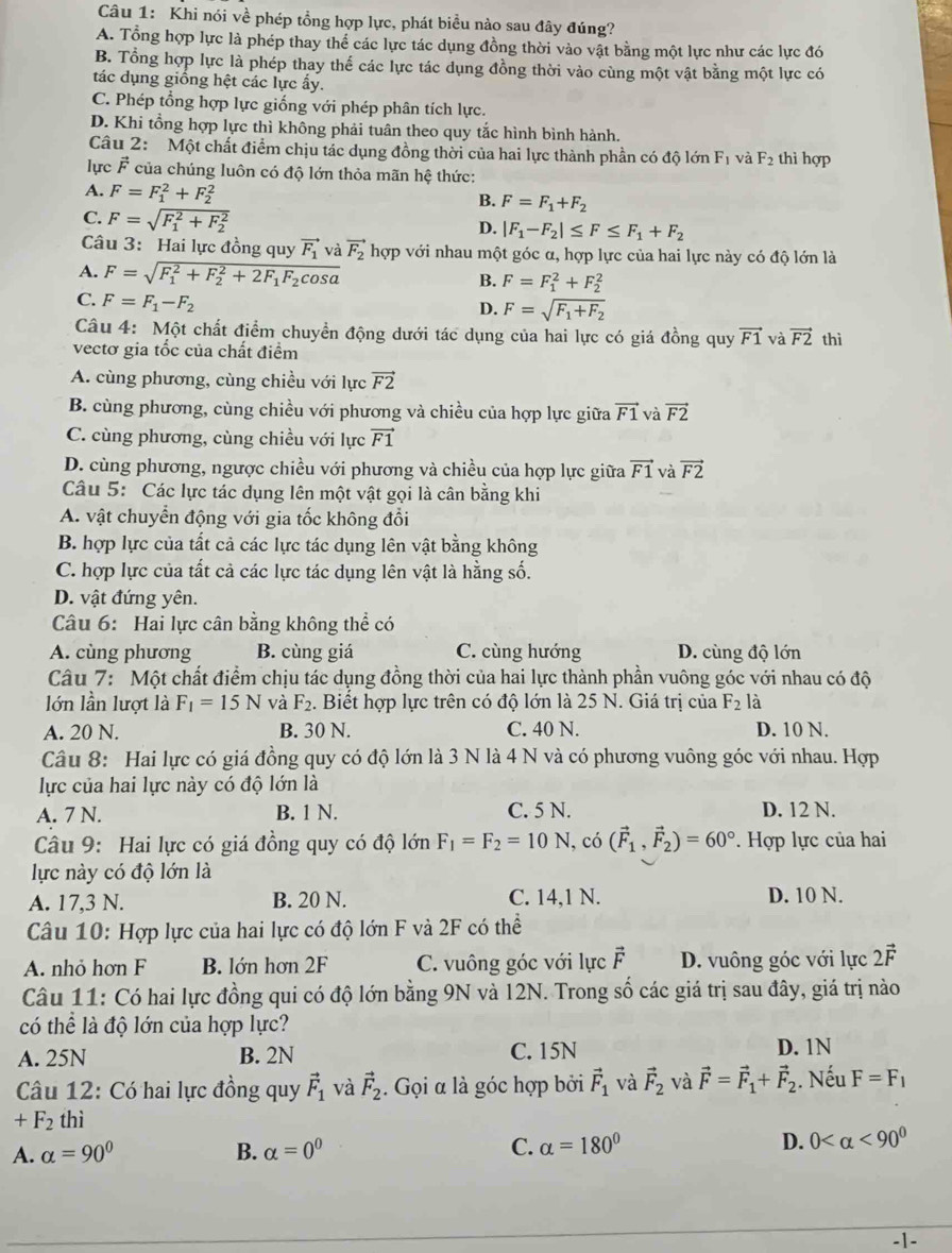 Khi nói về phép tổng hợp lực, phát biều nào sau đây đúng?
A. Tổng hợp lực là phép thay thể các lực tác dụng đồng thời vào vật bằng một lực như các lực đó
B. Tổng hợp lực là phép thay thế các lực tác dụng đồng thời vào cùng một vật bằng một lực có
tác dụng giồng hệt các lực ẩy.
C. Phép tổng hợp lực giống với phép phân tích lực.
D. Khi tổng hợp lực thì không phải tuân theo quy tắc hình bình hành.
Câu 2: Một chất điểm chịu tác dụng đồng thời của hai lực thành phần có độ lớn F_1 và F_2 thì hợp
lực F của chúng luôn có độ lớn thỏa mãn hệ thức:
A. F=F_1^(2+F_2^2 B. F=F_1)+F_2
C. F=sqrt (F_1)^2+F_2^2 D. |F_1-F_2|≤ F≤ F_1+F_2
Câu 3: Hai lực đồng quy vector F_1 và vector F_2 hợp với nhau một góc α, hợp lực của hai lực này có độ lớn là
A. F=sqrt (F_1)^2+F_2^(2+2F_1)F_2cos alpha  F=F_1^(2+F_2^2
B.
C. F=F_1)-F_2
D. F=sqrt(F_1)+F_2
Câu 4: Một chất điểm chuyền động dưới tác dụng của hai lực có giá đồng quy vector F1 và vector F2
vectơ gia tốc của chất điểm thì
A. cùng phương, cùng chiều với lực vector F2
B. cùng phương, cùng chiều với phương và chiều của hợp lực giữa vector F1 và vector F2
C. cùng phương, cùng chiều với lực vector F1
D. cùng phương, ngược chiều với phương và chiều của hợp lực giữa vector F1 và vector F2
Câu 5: Các lực tác dụng lên một vật gọi là cân bằng khi
A. vật chuyển động với gia tốc không đổi
B. hợp lực của tất cả các lực tác dụng lên vật bằng không
C. hợp lực của tất cả các lực tác dụng lên vật là hằng số.
D. vật đứng yên.
Câu 6: Hai lực cân bằng không thể có
A. cùng phương B. cùng giá C. cùng hướng D. cùng độ lớn
Câu 7: Một chất điểm chịu tác dụng đồng thời của hai lực thành phần vuông góc với nhau có độ
lớn lần lượt là F_1=15N và F_2 1. Biết hợp lực trên có độ lớn là 25 N. Giá trị của F_2 là
A. 20 N. B. 30 N. C. 40 N. D. 10 N.
Câu 8: Hai lực có giá đồng quy có độ lớn là 3 N là 4 N và có phương vuông góc với nhau. Hợp
lực của hai lực này có độ lớn là
A. 7 N. B. 1 N. C. 5 N. D. 12 N.
Câu 9: Hai lực có giá đồng quy có độ lớn F_1=F_2=10N , có (vector F_1,vector F_2)=60°. Hợp lực của hai
lực này có độ lớn là
A. 17,3 N. B. 20 N. C. 14,1 N. D. 10 N.
Câu 10: Hợp lực của hai lực có độ lớn F và 2F có thể
A. nhỏ hơn F B. lớn hơn 2F C. vuông góc với lực vector F D. vuông góc với lực 2vector F
Câu 11: Có hai lực đồng qui có độ lớn bằng 9N và I2N. Trong số các giá trị sau đây, giá trị nào
có thể là độ lớn của hợp lực?
A. 25N B. 2N C. 15N D. 1N
Câu 12: Có hai lực đồng quy vector F_1 và vector F_2. Gọi α là góc hợp bởi vector F_1 và vector F_2 và vector F=vector F_1+vector F_2. Nếu F=F_1
+F_2 thì
A. alpha =90° B. alpha =0^0 C. alpha =180° D. 0 <90^0
-1-