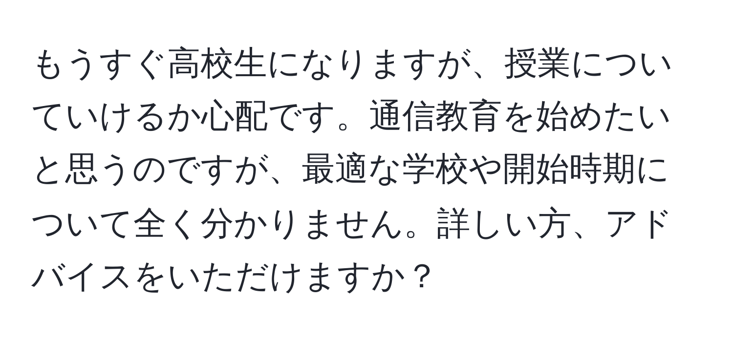 もうすぐ高校生になりますが、授業についていけるか心配です。通信教育を始めたいと思うのですが、最適な学校や開始時期について全く分かりません。詳しい方、アドバイスをいただけますか？