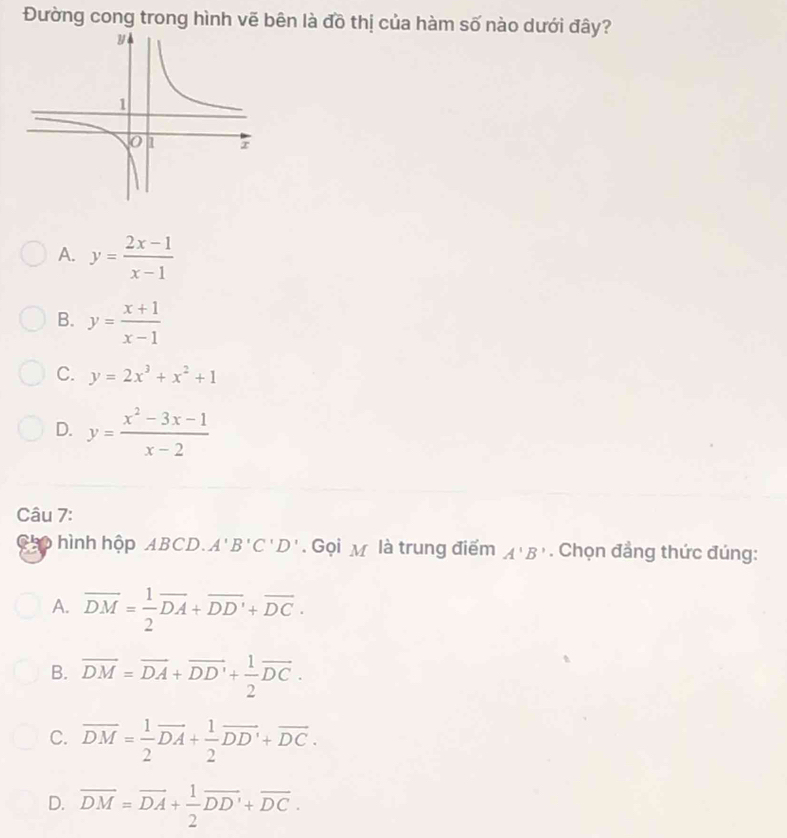 Đường cong trong hình vẽ bên là đồ thị của hàm số nào dưới đây?
A. y= (2x-1)/x-1 
B. y= (x+1)/x-1 
C. y=2x^3+x^2+1
D. y= (x^2-3x-1)/x-2 
Câu 7:
Chp hình hộp ABCD. A'B'C'D'. Gọi M là trung điểm A'B'. Chọn đẳng thức đúng:
A. overline DM= 1/2 overline DA+overline DD'+overline DC.
B. overline DM=overline DA+overline DD'+ 1/2 overline DC.
C. overline DM= 1/2 overline DA+ 1/2 overline DD'+overline DC.
D. overline DM=overline DA+ 1/2 overline DD'+overline DC.