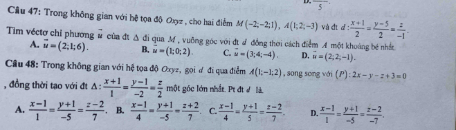 overline 5^(Câu 47: Trong không gian với hệ tọa độ Oxyz , cho hai điểm M(-2;-2;1), A(1;2;-3) và đt d:frac x+1)2= (y-5)/2 = z/-1 . 
Tìm véctơ chỉ phương vector u của đt △ di qua M , vuông góc với đt đ đồng thời cách điễm A một khoảng bé nhất
A. overline u=(2;1;6). B. vector u=(1;0;2). C. vector u=(3;4;-4). D. vector u=(2;2;-1). 
Câu 48: Trong không gian với hệ tọa độ Oxyz, gọi đ đi qua điểm A(1;-1;2) , song song với (P) : 2x-y-z+3=0
, đồng thời tạo với đt Δ :  (x+1)/1 = (y-1)/-2 = z/2 m một góc lớn nhất. Pt đt đ là.
A.  (x-1)/1 = (y+1)/-5 = (z-2)/7 . B.  (x-1)/4 = (y+1)/-5 = (z+2)/7 . C.  (x-1)/4 = (y+1)/5 = (z-2)/7 . D.  (x-1)/1 = (y+1)/-5 = (z-2)/-7 .