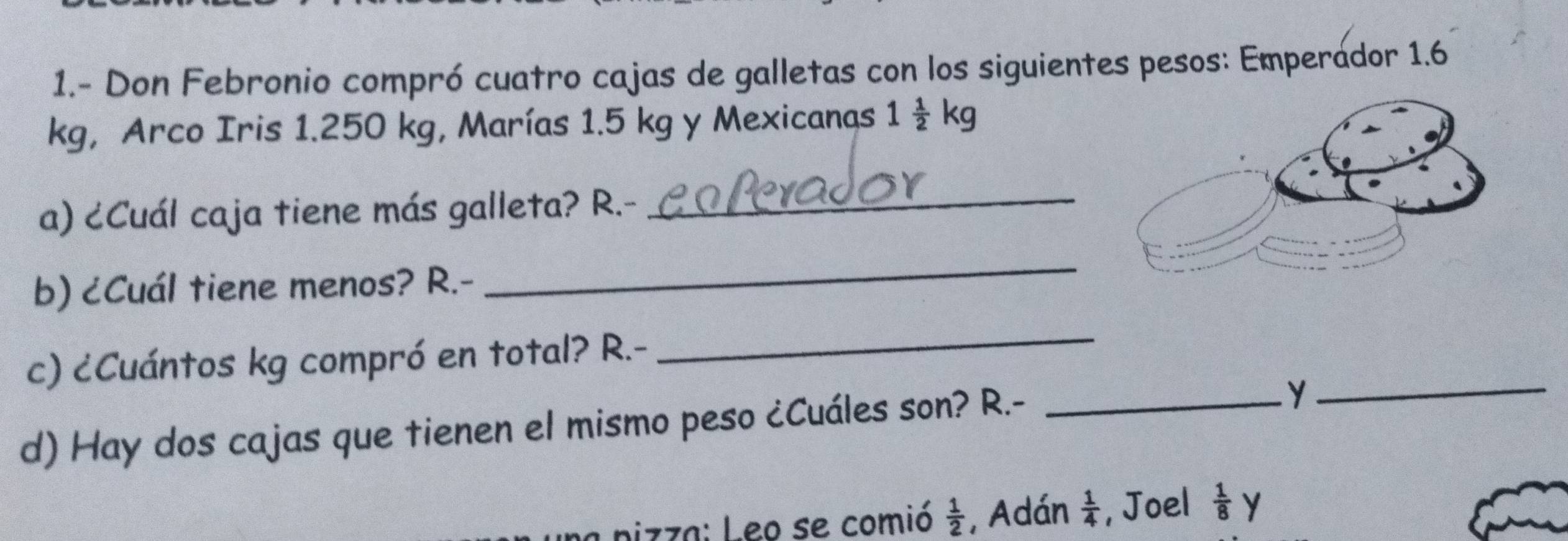 1.- Don Febronio compró cuatro cajas de galletas con los siguientes pesos: Emperador 1.6
kg, Arco Iris 1.250 kg, Marías 1.5 kg y Mexicanas 1 1/2 kg
a) ¿Cuál caja tiene más galleta? R.-_ 
b) ¿Cuál tiene menos? R.- 
_ 
c) ¿Cuántos kg compró en total? R.- 
_ 
d) Hay dos cajas que tienen el mismo peso ¿Cuáles son? R.-_ 
_y 
pizza: Leo se comió  1/2  , Adán  1/4  , Joel  1/8 y