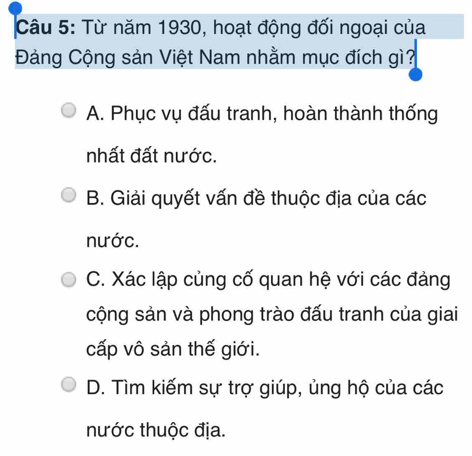 Từ năm 1930, hoạt động đối ngoại của
Đảng Cộng sản Việt Nam nhằm mục đích gì?
A. Phục vụ đấu tranh, hoàn thành thống
nhất đất nước.
B. Giải quyết vấn đề thuộc địa của các
nước.
C. Xác lập củng cố quan hệ với các đảng
cộng sản và phong trào đấu tranh của giai
cấp vô sản thế giới.
D. Tìm kiếm sự trợ giúp, ủng hộ của các
nước thuộc địa.