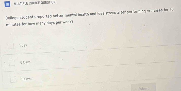 QUESTION
College students reported better mental health and less stress after performing exercises for 20
minutes for how many days per week?
1 day
6 Days
3 Days
Submit