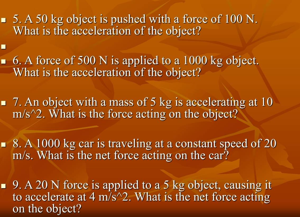 A 50 kg object is pushed with a force of 100 N. 
What is the acceleration of the object? 
6. A force of 500 N is applied to a 1000 kg object. 
What is the acceleration of the object? 
7. An object with a mass of 5 kg is accelerating at 10
m/s^(wedge)2. What is the force acting on the object? 
8. A 1000 kg car is traveling at a constant speed of 20
m/s. What is the net force acting on the car? 
9. A 20 N force is applied to a 5 kg object, causing it 
to accelerate at 4m/s^(wedge)2. What is the net force acting 
on the object?