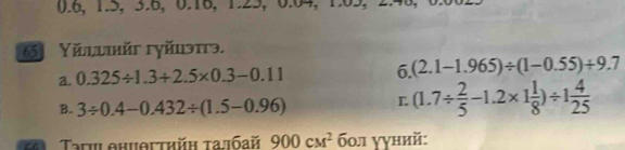 0.6, 1.5, 3.6, 0.16, 1.25, 0.04, 1.05,
65 Yěllikйi гγйuэтгэ.
6.
a. 0.325/ 1.3+2.5* 0.3-0.11 (2.1-1.965)/ (1-0.55)+9.7
B. 3/ 0.4-0.432/ (1.5-0.96) L (1.7/  2/5 -1.2* 1 1/8 )/ 1 4/25 
* Taru phuθгthh τaлбaй 900cM^2 бол ууний: