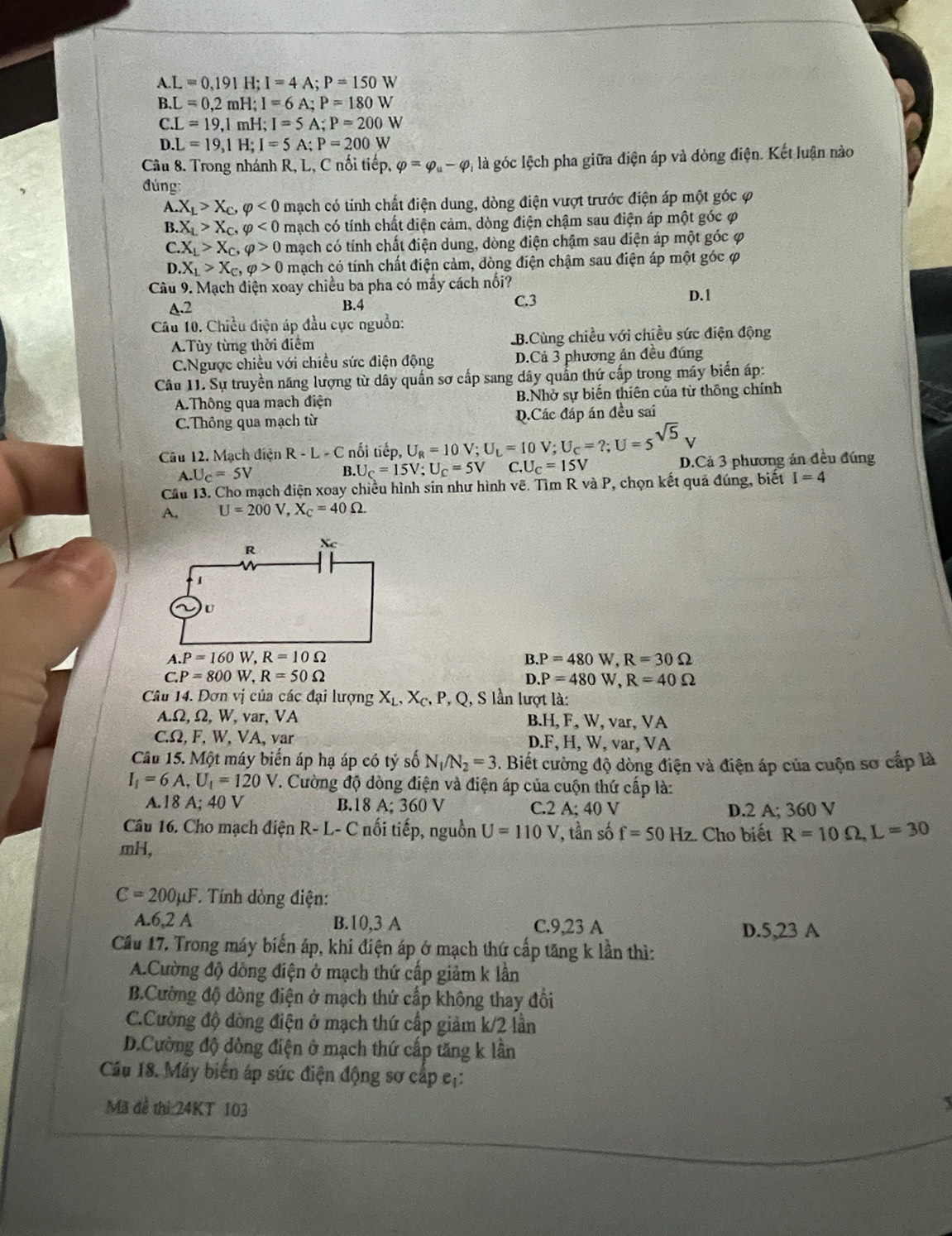 A.L=0,191 H;I=4A;P=150W
B.L=0,2mH;I=6A;P=180W
C.L=19,1mH;I=5A;P=200W
D.L=19,1H;I=5A;P=200W
Câu 8. Trong nhánh R, L, C nối tiếp, varphi =varphi _u-varphi 4 là góc lệch pha giữa điện áp và dòng điện. Kết luận nào
đúng
A X_L>X_C,varphi <0</tex> mạch có tính chất điện dung, dòng điện vượt trước điện áp một góc φ
B. X_L>X_C,varphi <0</tex> mạch có tính chất điện cảm, dòng điện chậm sau điện áp một góc φ
C X_L>X_C,varphi >0 mạch có tính chất điện dung, dòng điện chậm sau diện áp một góc φ
D X_L>X_c,varphi >0 mạch có tính chất điện cảm, đòng điện chậm sau điện áp một góc ợ
Câu 9. Mạch điện xoay chiều ba pha có mẫy cách nổi?
A.2 B.4 C.3
D.1
Câu 10. Chiều điện áp đầu cực nguồn:
A.Tùy từng thời điểm B.Cùng chiều với chiều sức điện động
C.Ngược chiều với chiều sức điện động D.Cả 3 phương án đều đúng
Câu 11. Sự truyền năng lượng từ dây quần sơ cấp sang dây quần thứ cấp trong máy biển áp:
A.Thông qua mạch điện B.Nhờ sự biến thiên của từ thông chính
C.Thông qua mạch từ D.Các đáp án đều sai
Câu 12. Mạch điện R-L-C nối tiếp, U_R=10V;U_L=10V;U_C=?;U=5^(sqrt(5)) C.U_C=15V
A.U_C=5V
B. U_C=15V;U_C=5V D.Cả 3 phương án đều đúng
Cầu 13. Cho mạch điện xoay chiều hình sin như hình vẽ. Tìm R và P, chọn kết quả đúng, biết I=4
A. U=200V,X_C=40Omega .
B.P=480W,R=30Omega
C.P=800W,R=50Omega
D.P=480W,R=40Omega
Câu 14. Dơn vị của các đại lượng X_L,X_C,P , Q, S lần lượt là:
A.Ω, Ω, W, var, VA B.H, F, W, var, VA
C.Ω, F, W, VA, var D.F. H, W, var, VA
Cầu 15. Một máy biển áp hạ áp có tỷ số N_1/N_2=3. Biết cường độ dòng điện và điện áp của cuộn sơ cấp là
I_1=6A,U_1=120V 7. Cường độ dòng điện và điện áp của cuộn thứ cấp là:
A.18 A; 40 V B.18 A; 360 V C.2 A;40 V D. 2A;360 V
Câu 16. Cho mạch điện R- L- C nối tiếp, nguồn U=110V , ần số f=50Hz
mH, :. Cho biết R=10Omega ,L=30
C=200mu F *. Tính đòng điện:
A.6,2 A B.10,3 A C.9,23 A D.5,23 A
Cầu 17. Trong máy biến áp, khi điện áp ở mạch thứ cấp tăng k lần thì:
A.Cường độ dòng điện ở mạch thứ cấp giảm k lần
B.Cường độ dòng điện ở mạch thứ cấp không thay đổi
C.Cường độ dòng điện ở mạch thứ cấp giảm k/2 lần
D.Cường độ dòng điện ở mạch thứ cấp tăng k lân
Cầu 18. Máy biển áp sức điện động sơ cấp eị:
Mã đề thi:24KT 103