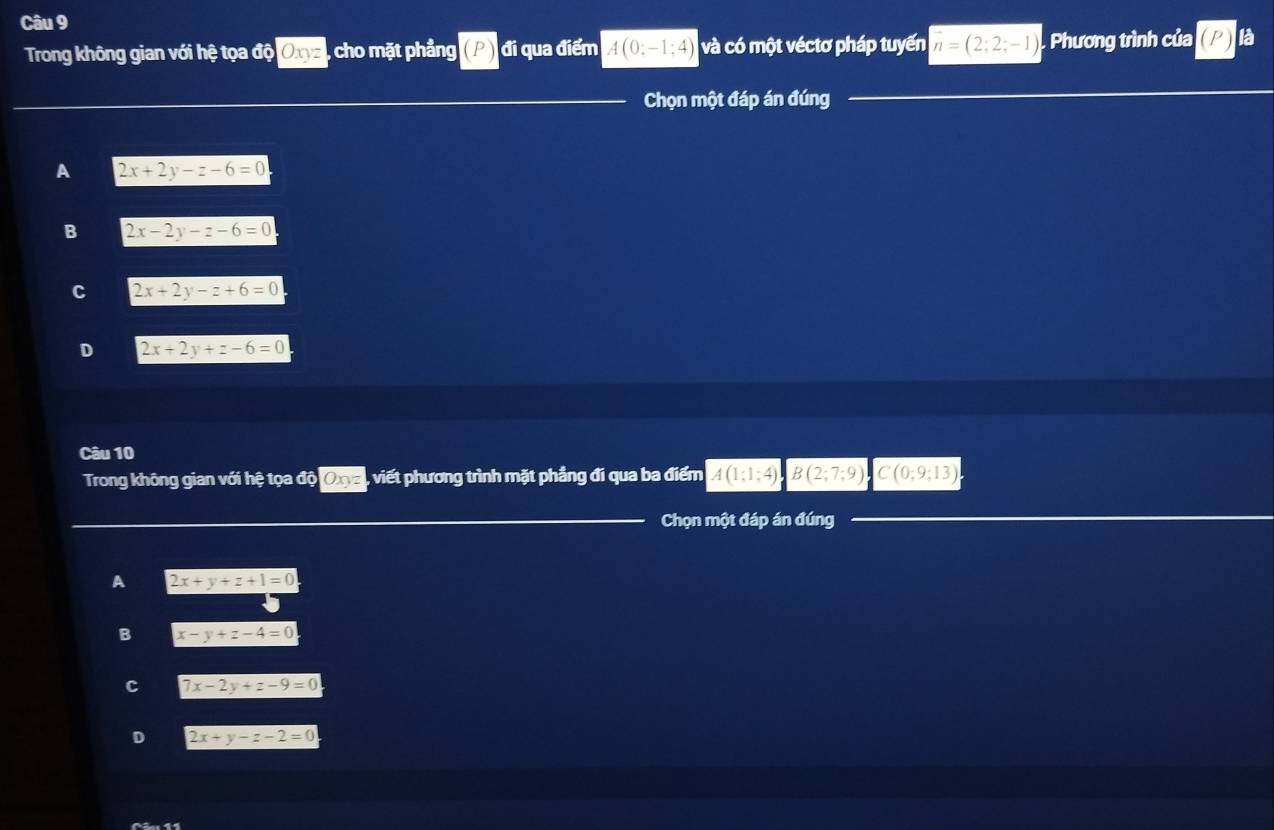 là
Trong không gian với hệ tọa độ Oxyz , cho mặt phầng (P đi qua điểm A(0:-1:4) và có một véctơ pháp tuyến overline n=(2;2;-1) , Phương trình của
Chọn một đáp án đúng
A 2x+2y-z-6=0
B 2x-2y-z-6=0
C 2x+2y-z+6=0
D 2x+2y+z-6=0
Câu 10
Trong không gian với hệ tọa độ Oxyz , viết phương trình mặt phầng đi qua ba điểm A(1;1;4)B(2;7;9) C(0;9;13)
Chọn một đáp án đúng
A 2x+y+z+1=0
B x-y+z-4=0
c 7x-2y+z-9=0
D 2x+y-z-2=0