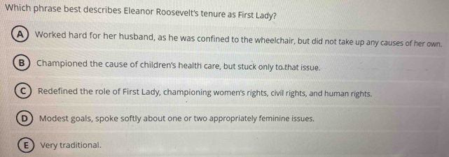 Which phrase best describes Eleanor Roosevelt's tenure as First Lady?
A) Worked hard for her husband, as he was confined to the wheelchair, but did not take up any causes of her own.
B) Championed the cause of children's health care, but stuck only to that issue.
C) Redefined the role of First Lady, championing women's rights, civil rights, and human rights.
D) Modest goals, spoke softly about one or two appropriately feminine issues.
E Very traditional.