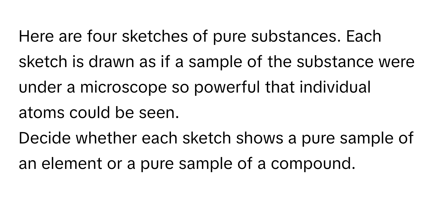 Here are four sketches of pure substances. Each sketch is drawn as if a sample of the substance were under a microscope so powerful that individual atoms could be seen.

Decide whether each sketch shows a pure sample of an element or a pure sample of a compound.