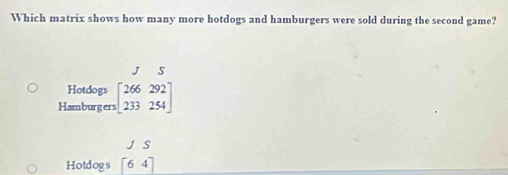 Which matrix shows how many more hotdogs and hamburgers were sold during the second game? 
J s 
Hotdogs 
Hamburgers beginbmatrix 266292 233254endbmatrix
J S 
Hotdogs [64]