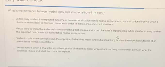 What is the difference between verbal irony and situational irony? (1 point)
Verbal irony is when the expected outcome of an event or situation defies normal expectations, while situational irony is when a
character refers back to previous memories in order to make sense of current situations.
Verbal irony is when the audience knows something that contrasts with the character's expectations, while situational irony is when
the expected outcome of an event defies normal expectations.
Verbal irony is when someone says the opposite of what they mean, while situational irony is when the expected outcome of an
event defies normal expectations.
Verbal irony is when a character says the opposite of what they mean, while situational irony is a contrast between what the
audience knows and what the character expects.