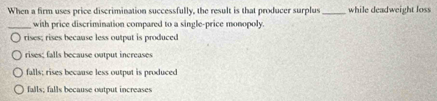 When a firm uses price discrimination successfully, the result is that producer surplus _while deadweight loss
_with price discrimination compared to a single-price monopoly.
rises; rises because less output is produced
rises; falls because output increases
falls; rises because less output is produced
falls; falls because output increases