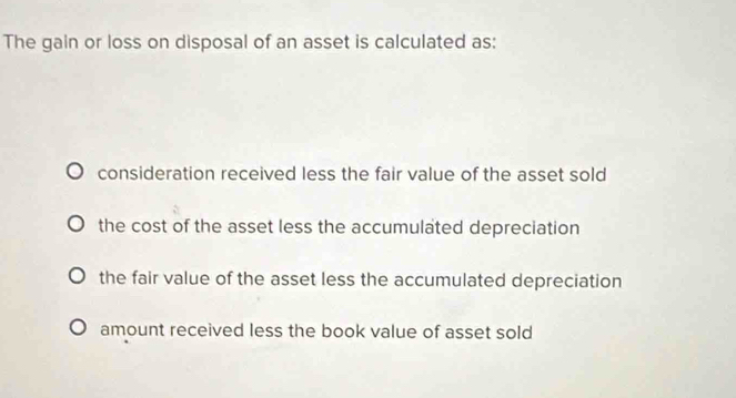 The gain or loss on disposal of an asset is calculated as:
consideration received less the fair value of the asset sold
the cost of the asset less the accumulated depreciation
the fair value of the asset less the accumulated depreciation
amount received less the book value of asset sold