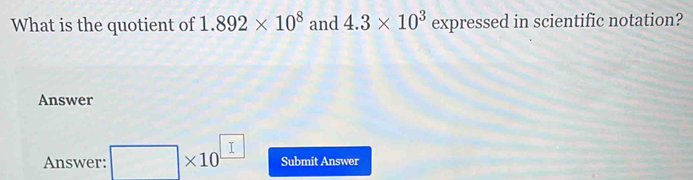 What is the quotient of 1.892* 10^8 and 4.3* 10^3 expressed in scientific notation? 
Answer 
Answer: □ * 10^(□) Submit Answer