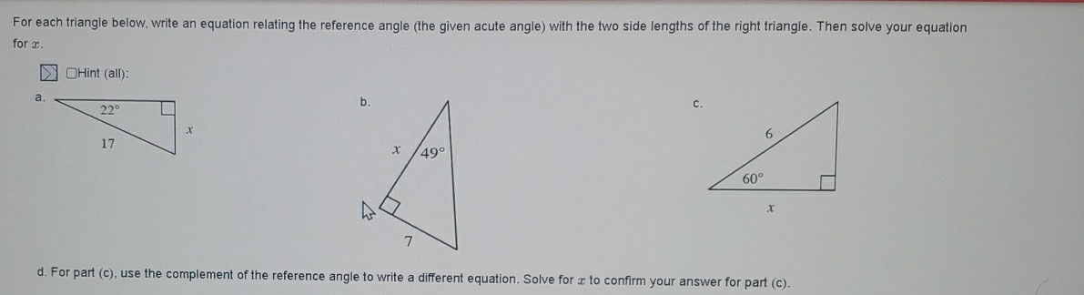 For each triangle below, write an equation relating the reference angle (the given acute angle) with the two side lengths of the right triangle. Then solve your equation
for x.
□Hint (all):
a.
c.
d. For part (c), use the complement of the reference angle to write a different equation. Solve for x to confirm your answer for part (c).