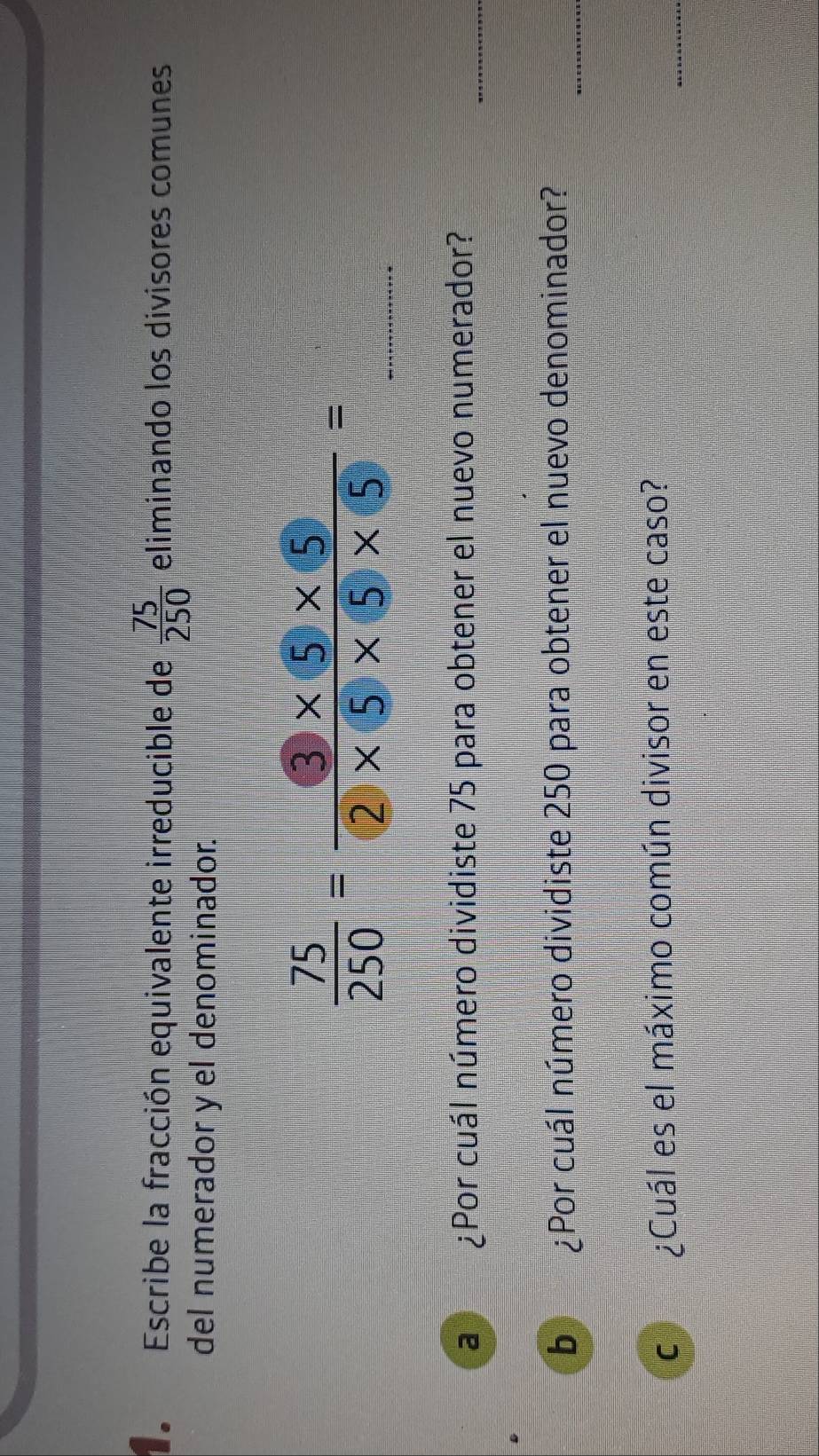 Escribe la fracción equivalente irreducible de  75/250  eliminando los divisores comunes 
del numerador y el denominador. 
_  75/250 = (3* 5* 5)/(2)* 5* 5* 5 =
a ¿Por cuál número dividiste 75 para obtener el nuevo numerador? 
_ 
_ 
b ¿Por cuál número dividiste 250 para obtener el nuevo denominador? 
C ¿Cuál es el máximo común divisor en este caso? 
_