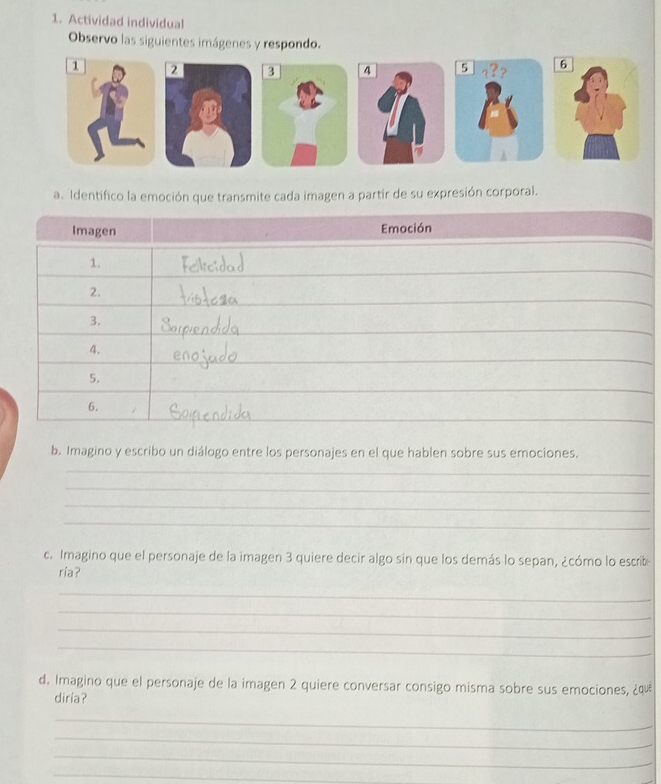 Actividad individual 
Observo las siguientes imágenes y respondo. 

a. Identifico la emoción que transmite cada imagen a partir de su expresión corporal. 
b. Imagino y escribo un diálogo entre los personajes en el que hablen sobre sus emociones. 
_ 
_ 
_ 
_ 
c. Imagino que el personaje de la imagen 3 quiere decir algo sin que los demás lo sepan, ¿cómo lo escrib 
ría? 
_ 
_ 
_ 
_ 
d. Imagino que el personaje de la imagen 2 quiere conversar consigo misma sobre sus emociones, ¿quê 
diría? 
_ 
_ 
_ 
_