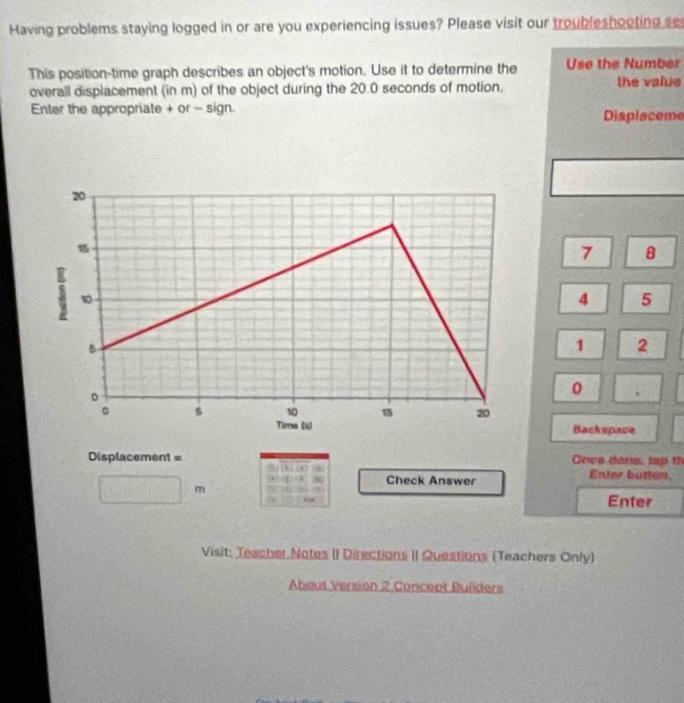 Having problems staying logged in or are you experiencing issues? Please visit our troubleshooting se 
This position-time graph describes an object's motion. Use it to determine the Use the Number 
overall displacement (in m) of the object during the 20.0 seconds of motion. the value 
Enter the appropriate + or - sign. Displaceme
7 8
4 5
1 2
0 , 
Backspace 
Displacement = Once done, tap th 
Check Answer 
Enter butten, 
m 
Enter 
Visit: Teacher Notes II Directions II Questions (Teachers Only) 
About Version 2 Concept Builders