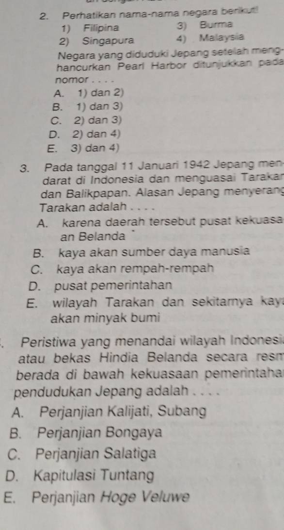 Perhatikan nama-nama negara berkut!
1) Filipina 3) Burma
2) Singapura 4) Malaysia
Negara yang diduduki Jepang setelah meng-
hancurkan Pearl Harbor ditunjukkan pada
nomor . . . .
A. 1) dan 2)
B. 1) dan 3)
C. 2) dan 3)
D. 2) dan 4)
E. 3) dan 4)
3. Pada tanggal 11 Januari 1942 Jepang men
darat di Indonesia dan menguasai Tarakar
dan Balikpapan. Alasan Jepang menyerang
Tarakan adalah ...
A. karena daerah tersebut pusat kekuasa
an Belanda
B. kaya akan sumber daya manusia
C. kaya akan rempah-rempah
D. pusat pemerintahan
E. wilayah Tarakan dan sekitarnya kay
akan minyak bumi
3. Peristiwa yang menandai wilayah Indonesi
atau bekas Hindia Belanda secara resn
berada di bawah kekuasaan pemerintahar
pendudukan Jepang adalah . . . .
A. Perjanjian Kalijati, Subang
B. Perjanjian Bongaya
C. Perjanjian Salatiga
D. Kapitulasi Tuntang
E. Perjanjian Hoge Veluwe