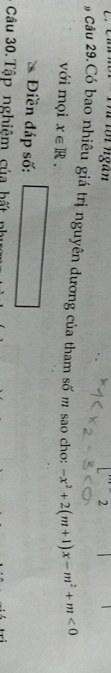 Trể tối ngàn 2 
Câu 29.Có bao nhiêu giá trị nguyên dương của tham số m sao cho: -x^2+2(m+1)x-m^2+m<0</tex> 
với mọi x∈ R. 
Điền đáp số: 
Câu 30. Tập nghiệm của hất n