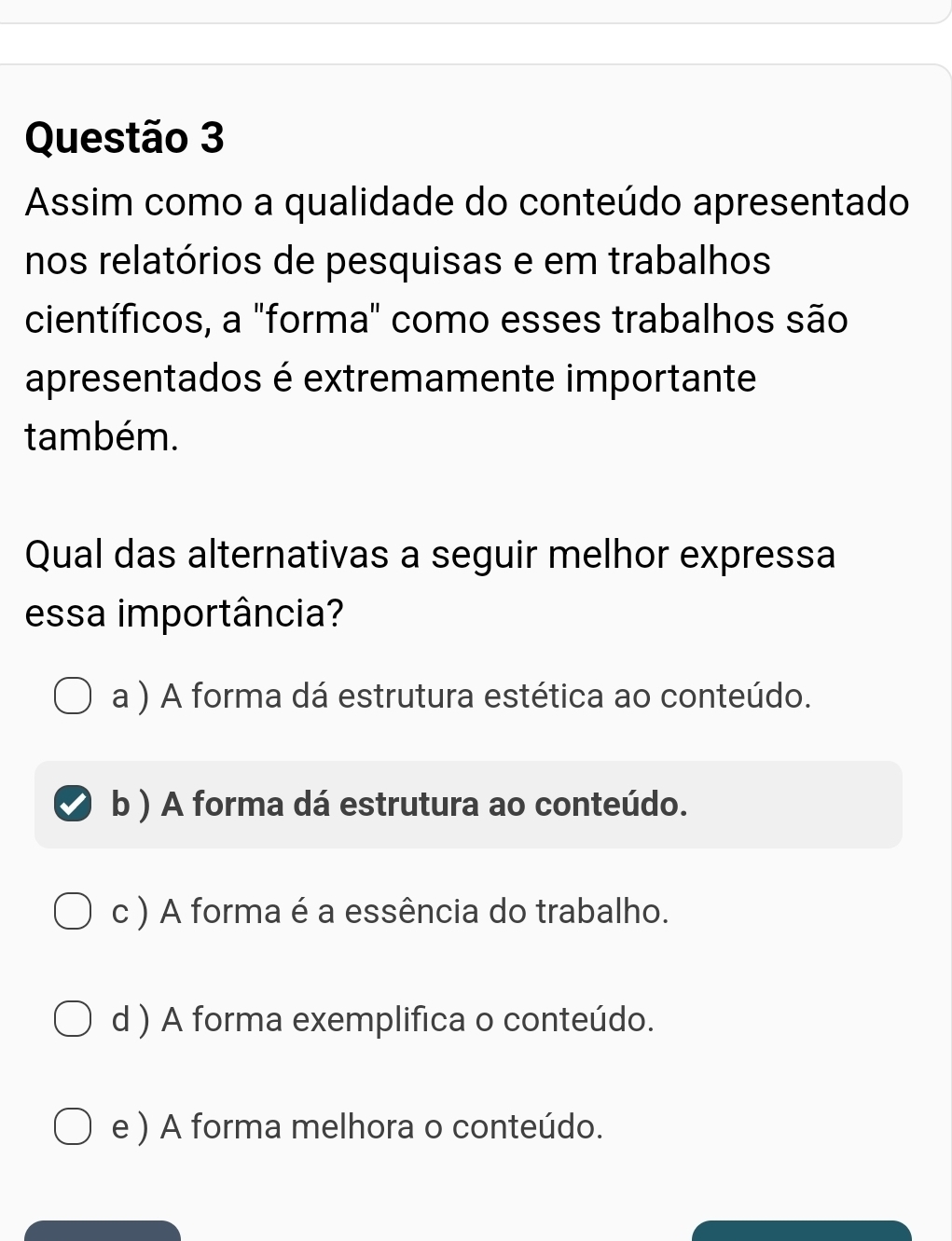 Assim como a qualidade do conteúdo apresentado
nos relatórios de pesquisas e em trabalhos
científicos, a "forma" como esses trabalhos são
apresentados é extremamente importante
também.
Qual das alternativas a seguir melhor expressa
essa importância?
a ) A forma dá estrutura estética ao conteúdo.
b ) A forma dá estrutura ao conteúdo.
c ) A forma é a essência do trabalho.
d ) A forma exemplifica o conteúdo.
e ) A forma melhora o conteúdo.