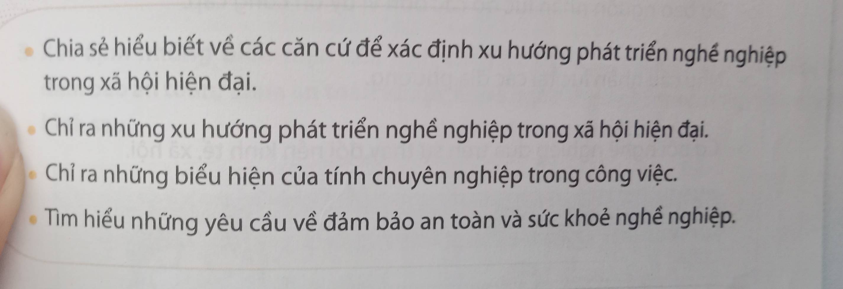 Chia sẻ hiểu biết về các căn cứ để xác định xu hướng phát triển nghề nghiệp 
trong xã hội hiện đại. 
Chỉ ra những xu hướng phát triển nghề nghiệp trong xã hội hiện đại. 
Chỉ ra những biểu hiện của tính chuyên nghiệp trong công việc. 
Tm hiểu những yêu cầu về đảm bảo an toàn và sức khoẻ nghề nghiệp.