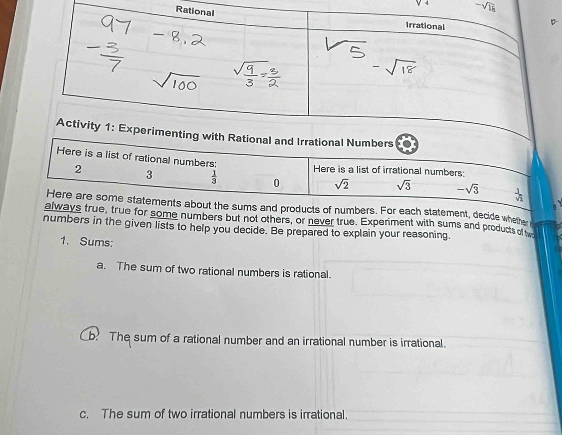 V^4 -sqrt(18)
and Irrational Numbers 
Here is a list of rational numbers:
2
3
 1/3 
Here is a list of irrational numbers:
0 sqrt(2) sqrt(3) -sqrt(3)  1/sqrt(3) 
Here are some statements about the sums and products of numbers. For each statement, decide whether 
always true, true for some numbers but not others, or never true. Experiment with sums and products of tw 
numbers in the given lists to help you decide. Be prepared to explain your reasoning. 
1. Sums: 
a. The sum of two rational numbers is rational. 
b. The sum of a rational number and an irrational number is irrational. 
c. The sum of two irrational numbers is irrational.