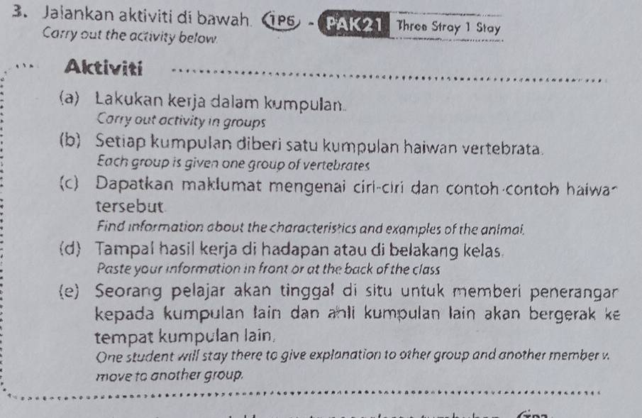 Jalankan aktiviti di bawah. 1P5) - (PAK 21 Three Stray 1 Stay 
Carry out the activity below. 
Aktiviti 
(a) Lakukan kerja dalam kumpulan 
Carry out activity in groups 
(b) Setiap kumpulan diberi satu kumpulan haiwan vertebrata. 
Each group is given one group of vertebrates 
(c) Dapatkan maklumat mengenai ciri-ciri dan contoh contoh haiwa~ 
tersebut 
Find information about the characteristics and examples of the animal. 
d Tampal hasil kerja di hadapan atau di belakang kelas. 
Paste your information in front or at the back of the class 
e) Seorang pelajar akan tinggal di situ untuk memberi penerangarn 
kepada kumpulan tain dan anli kumpulan lain akan bergerak ke . 
tempat kumpulan lain, 
One student will stay there to give explanation to other group and another member w 
move to another group.