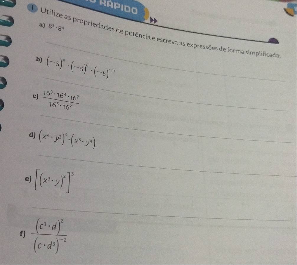 RAPIDO 
a) 8^3· 8^4
_ 
Utilize as propriedades de potência e escreva as expressões de forma simplificada 
_ 
b) (-5)^4· (-5)^8· (-5)^-11
_ 
c)  16^3· 16^4· 16^7/16^5· 16^2 
_ 
d) (x^4· y^3)^2· (x^3· y^4)
e) [(x^3· y)^2]^3
_ 
_ 
f) frac (c^3· d)^2(c· d^3)^-2
_